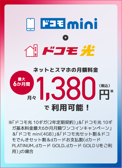 ドコモ nimi＋ドコモ光 ネットとスマホの月額料金 最大6か月間月々1,380円※（税込）で利用可能 ※「ドコモ光 10ギガ（2年定期契約）」＆「ドコモ光 10ギガ基本料金最大6か月月額ワンコインキャンペーン」＆「ドコモ mini（4GB）」＆「ドコモ光セット割＆ドコモでんきセット割＆dカードお支払割（dカード PLATINUM、dカード GOLD、dカード GOLD Uをご利用）」の場合