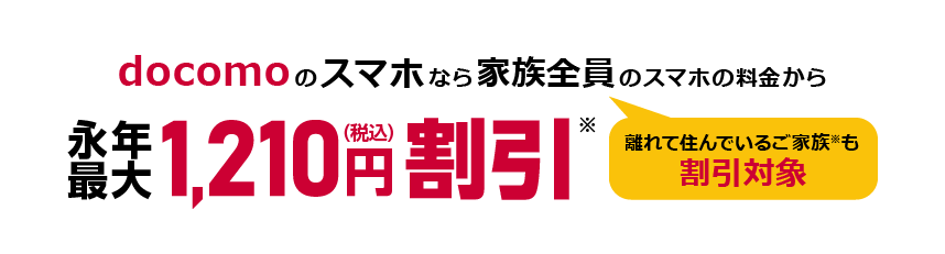 docomoのスマホなら家族全員（離れて住んでいるご家族※も割引対象）のスマホの料金から永年最大1,210円（税込）割引※