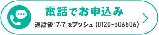電電話でお申込み　＼通話後「7-7」をプッシュ（通話無料）／0120-506506　受付時間 10：00～19：00（日曜・祝日・年末年始除く）