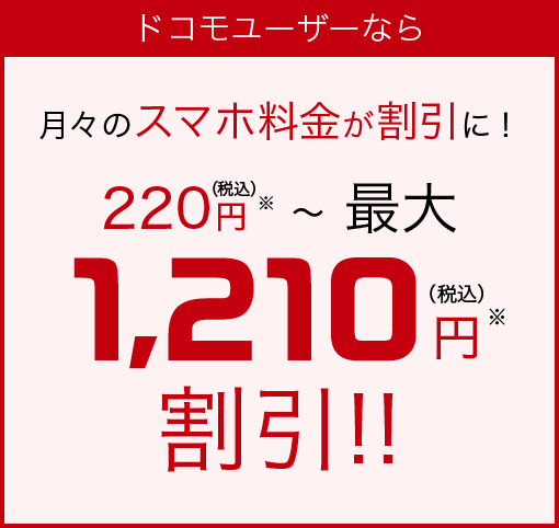 ドコモユーザーなら 月々のスマホ料金が割引に！　220円（税込）※～最大1,210円（税込）※割引!!